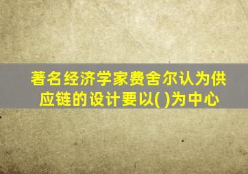 著名经济学家费舍尔认为供应链的设计要以( )为中心